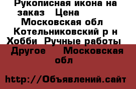 Рукописная икона на заказ › Цена ­ 5 000 - Московская обл., Котельниковский р-н Хобби. Ручные работы » Другое   . Московская обл.